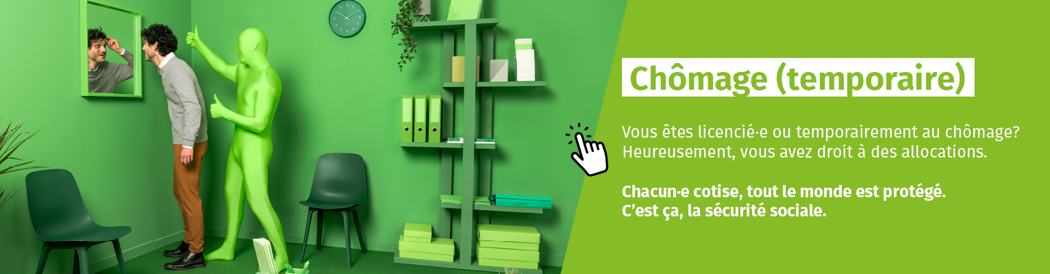 Chômage (temporaire). Vous venez d'être licencié·e ou vous êtes temporairement sans emploi? Heureusement, vous avez droit à des allocations de chômage. Chacun·e cotise, tout le monde est protégé. C’est ça, la sécurité sociale. Chômage (temporaire). Vous venez d'être licencié·e ou vous êtes temporairement sans emploi? Heureusement, vous avez droit à des allocations de chômage. Chacun·e cotise, tout le monde est protégé. C’est ça, la sécurité sociale.